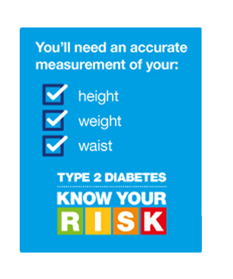 You'll need an accurate measurement of your height, weight and waist. Type 2 diabetes, know your risk. 